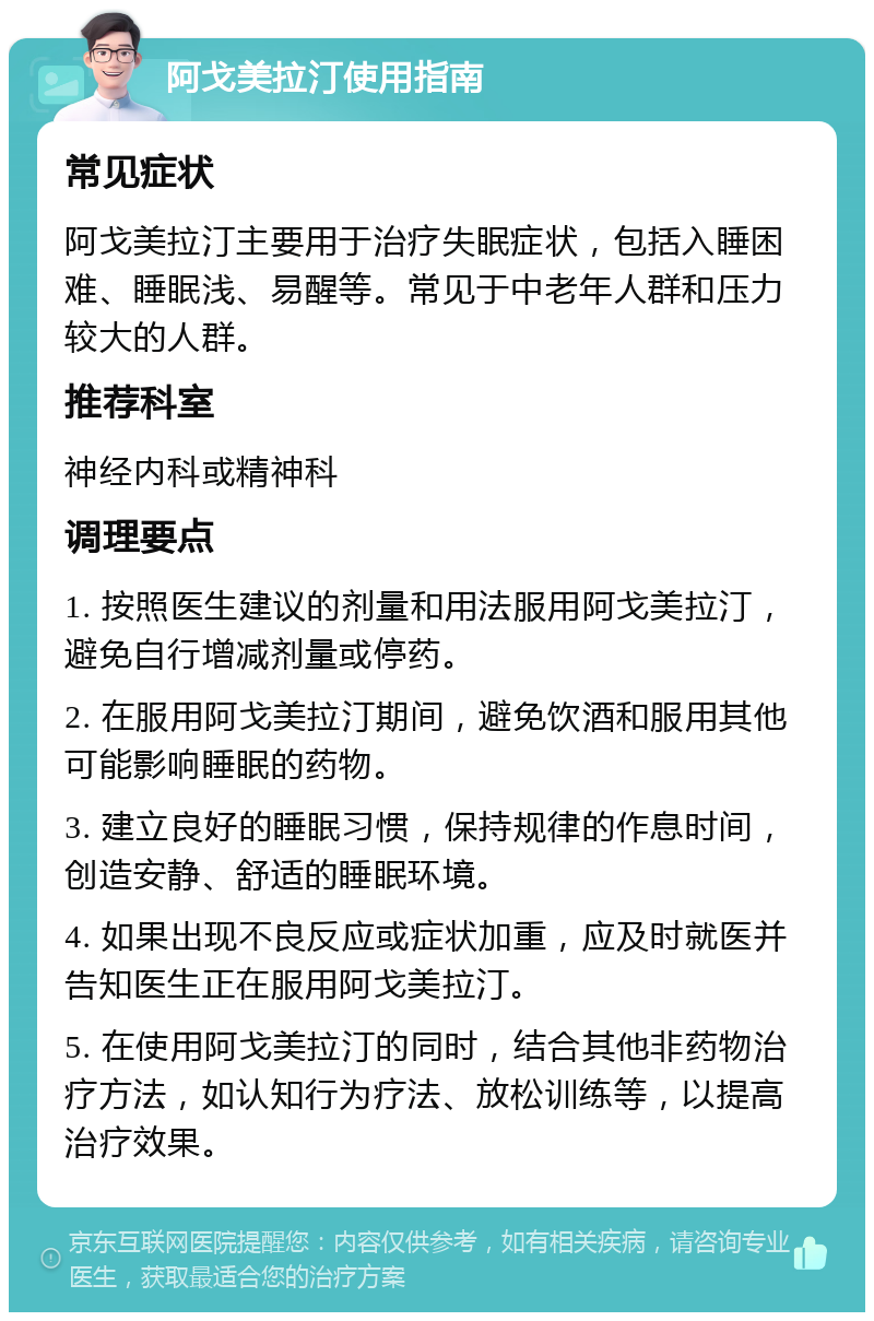 阿戈美拉汀使用指南 常见症状 阿戈美拉汀主要用于治疗失眠症状，包括入睡困难、睡眠浅、易醒等。常见于中老年人群和压力较大的人群。 推荐科室 神经内科或精神科 调理要点 1. 按照医生建议的剂量和用法服用阿戈美拉汀，避免自行增减剂量或停药。 2. 在服用阿戈美拉汀期间，避免饮酒和服用其他可能影响睡眠的药物。 3. 建立良好的睡眠习惯，保持规律的作息时间，创造安静、舒适的睡眠环境。 4. 如果出现不良反应或症状加重，应及时就医并告知医生正在服用阿戈美拉汀。 5. 在使用阿戈美拉汀的同时，结合其他非药物治疗方法，如认知行为疗法、放松训练等，以提高治疗效果。