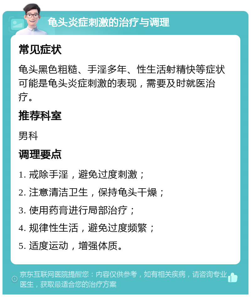 龟头炎症刺激的治疗与调理 常见症状 龟头黑色粗糙、手淫多年、性生活射精快等症状可能是龟头炎症刺激的表现，需要及时就医治疗。 推荐科室 男科 调理要点 1. 戒除手淫，避免过度刺激； 2. 注意清洁卫生，保持龟头干燥； 3. 使用药膏进行局部治疗； 4. 规律性生活，避免过度频繁； 5. 适度运动，增强体质。