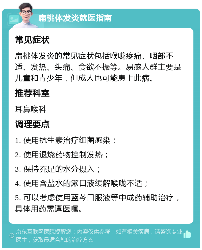 扁桃体发炎就医指南 常见症状 扁桃体发炎的常见症状包括喉咙疼痛、咽部不适、发热、头痛、食欲不振等。易感人群主要是儿童和青少年，但成人也可能患上此病。 推荐科室 耳鼻喉科 调理要点 1. 使用抗生素治疗细菌感染； 2. 使用退烧药物控制发热； 3. 保持充足的水分摄入； 4. 使用含盐水的漱口液缓解喉咙不适； 5. 可以考虑使用蓝芩口服液等中成药辅助治疗，具体用药需遵医嘱。