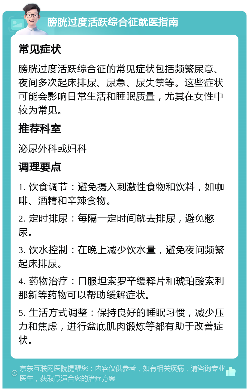 膀胱过度活跃综合征就医指南 常见症状 膀胱过度活跃综合征的常见症状包括频繁尿意、夜间多次起床排尿、尿急、尿失禁等。这些症状可能会影响日常生活和睡眠质量，尤其在女性中较为常见。 推荐科室 泌尿外科或妇科 调理要点 1. 饮食调节：避免摄入刺激性食物和饮料，如咖啡、酒精和辛辣食物。 2. 定时排尿：每隔一定时间就去排尿，避免憋尿。 3. 饮水控制：在晚上减少饮水量，避免夜间频繁起床排尿。 4. 药物治疗：口服坦索罗辛缓释片和琥珀酸索利那新等药物可以帮助缓解症状。 5. 生活方式调整：保持良好的睡眠习惯，减少压力和焦虑，进行盆底肌肉锻炼等都有助于改善症状。