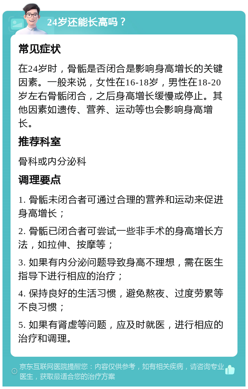 24岁还能长高吗？ 常见症状 在24岁时，骨骺是否闭合是影响身高增长的关键因素。一般来说，女性在16-18岁，男性在18-20岁左右骨骺闭合，之后身高增长缓慢或停止。其他因素如遗传、营养、运动等也会影响身高增长。 推荐科室 骨科或内分泌科 调理要点 1. 骨骺未闭合者可通过合理的营养和运动来促进身高增长； 2. 骨骺已闭合者可尝试一些非手术的身高增长方法，如拉伸、按摩等； 3. 如果有内分泌问题导致身高不理想，需在医生指导下进行相应的治疗； 4. 保持良好的生活习惯，避免熬夜、过度劳累等不良习惯； 5. 如果有肾虚等问题，应及时就医，进行相应的治疗和调理。