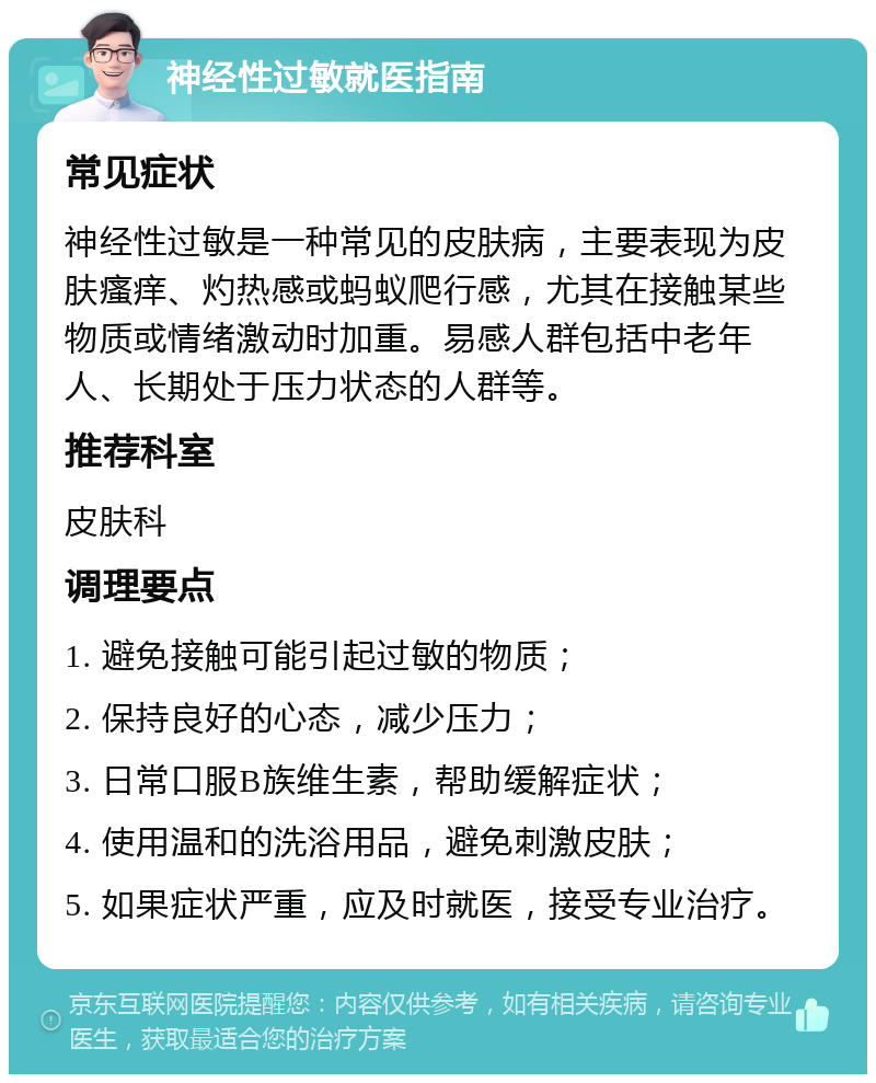 神经性过敏就医指南 常见症状 神经性过敏是一种常见的皮肤病，主要表现为皮肤瘙痒、灼热感或蚂蚁爬行感，尤其在接触某些物质或情绪激动时加重。易感人群包括中老年人、长期处于压力状态的人群等。 推荐科室 皮肤科 调理要点 1. 避免接触可能引起过敏的物质； 2. 保持良好的心态，减少压力； 3. 日常口服B族维生素，帮助缓解症状； 4. 使用温和的洗浴用品，避免刺激皮肤； 5. 如果症状严重，应及时就医，接受专业治疗。