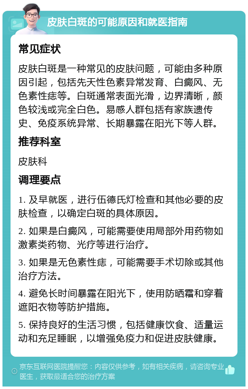 皮肤白斑的可能原因和就医指南 常见症状 皮肤白斑是一种常见的皮肤问题，可能由多种原因引起，包括先天性色素异常发育、白癜风、无色素性痣等。白斑通常表面光滑，边界清晰，颜色较浅或完全白色。易感人群包括有家族遗传史、免疫系统异常、长期暴露在阳光下等人群。 推荐科室 皮肤科 调理要点 1. 及早就医，进行伍德氏灯检查和其他必要的皮肤检查，以确定白斑的具体原因。 2. 如果是白癜风，可能需要使用局部外用药物如激素类药物、光疗等进行治疗。 3. 如果是无色素性痣，可能需要手术切除或其他治疗方法。 4. 避免长时间暴露在阳光下，使用防晒霜和穿着遮阳衣物等防护措施。 5. 保持良好的生活习惯，包括健康饮食、适量运动和充足睡眠，以增强免疫力和促进皮肤健康。