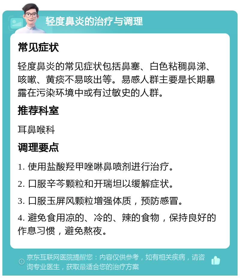 轻度鼻炎的治疗与调理 常见症状 轻度鼻炎的常见症状包括鼻塞、白色粘稠鼻涕、咳嗽、黄痰不易咳出等。易感人群主要是长期暴露在污染环境中或有过敏史的人群。 推荐科室 耳鼻喉科 调理要点 1. 使用盐酸羟甲唑啉鼻喷剂进行治疗。 2. 口服辛芩颗粒和开瑞坦以缓解症状。 3. 口服玉屏风颗粒增强体质，预防感冒。 4. 避免食用凉的、冷的、辣的食物，保持良好的作息习惯，避免熬夜。