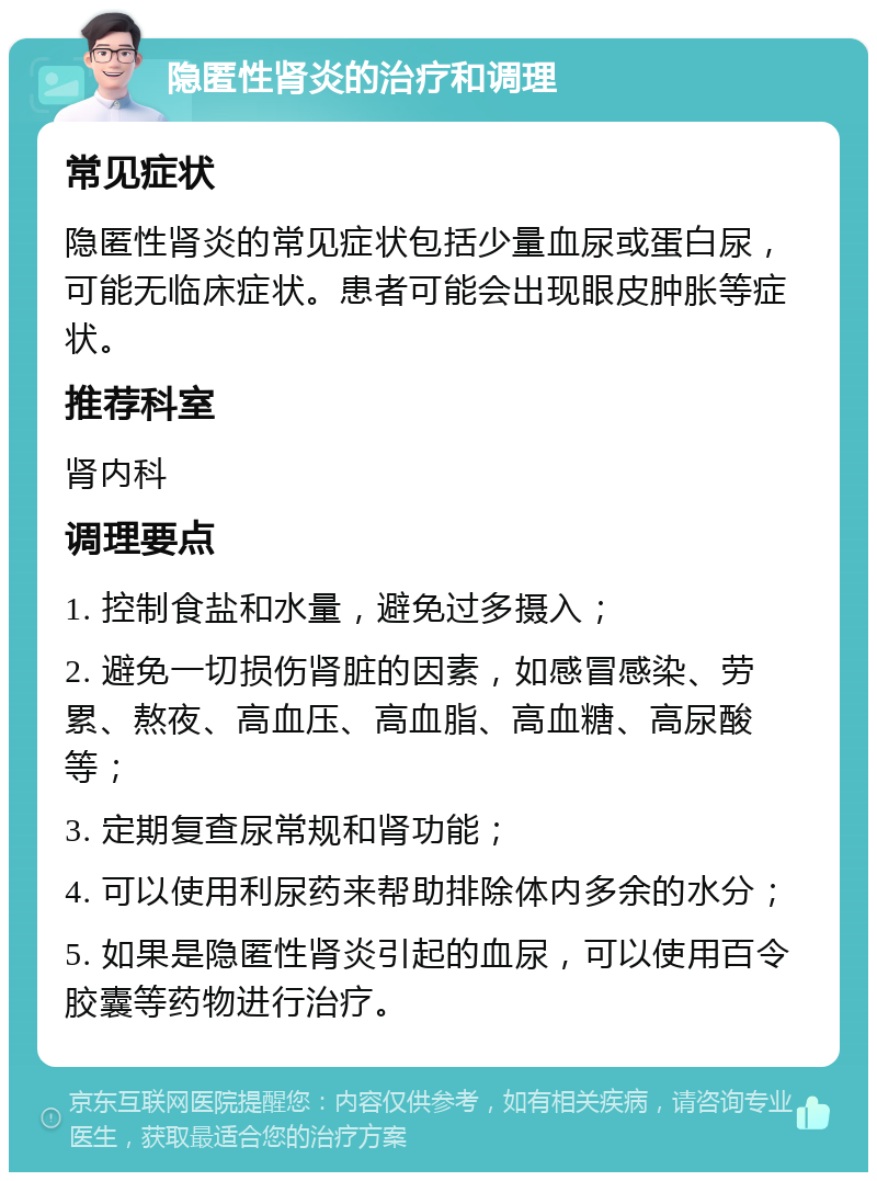 隐匿性肾炎的治疗和调理 常见症状 隐匿性肾炎的常见症状包括少量血尿或蛋白尿，可能无临床症状。患者可能会出现眼皮肿胀等症状。 推荐科室 肾内科 调理要点 1. 控制食盐和水量，避免过多摄入； 2. 避免一切损伤肾脏的因素，如感冒感染、劳累、熬夜、高血压、高血脂、高血糖、高尿酸等； 3. 定期复查尿常规和肾功能； 4. 可以使用利尿药来帮助排除体内多余的水分； 5. 如果是隐匿性肾炎引起的血尿，可以使用百令胶囊等药物进行治疗。