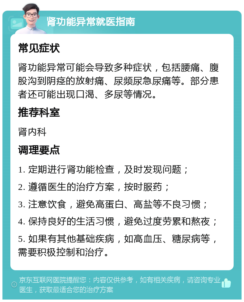 肾功能异常就医指南 常见症状 肾功能异常可能会导致多种症状，包括腰痛、腹股沟到阴痉的放射痛、尿频尿急尿痛等。部分患者还可能出现口渴、多尿等情况。 推荐科室 肾内科 调理要点 1. 定期进行肾功能检查，及时发现问题； 2. 遵循医生的治疗方案，按时服药； 3. 注意饮食，避免高蛋白、高盐等不良习惯； 4. 保持良好的生活习惯，避免过度劳累和熬夜； 5. 如果有其他基础疾病，如高血压、糖尿病等，需要积极控制和治疗。