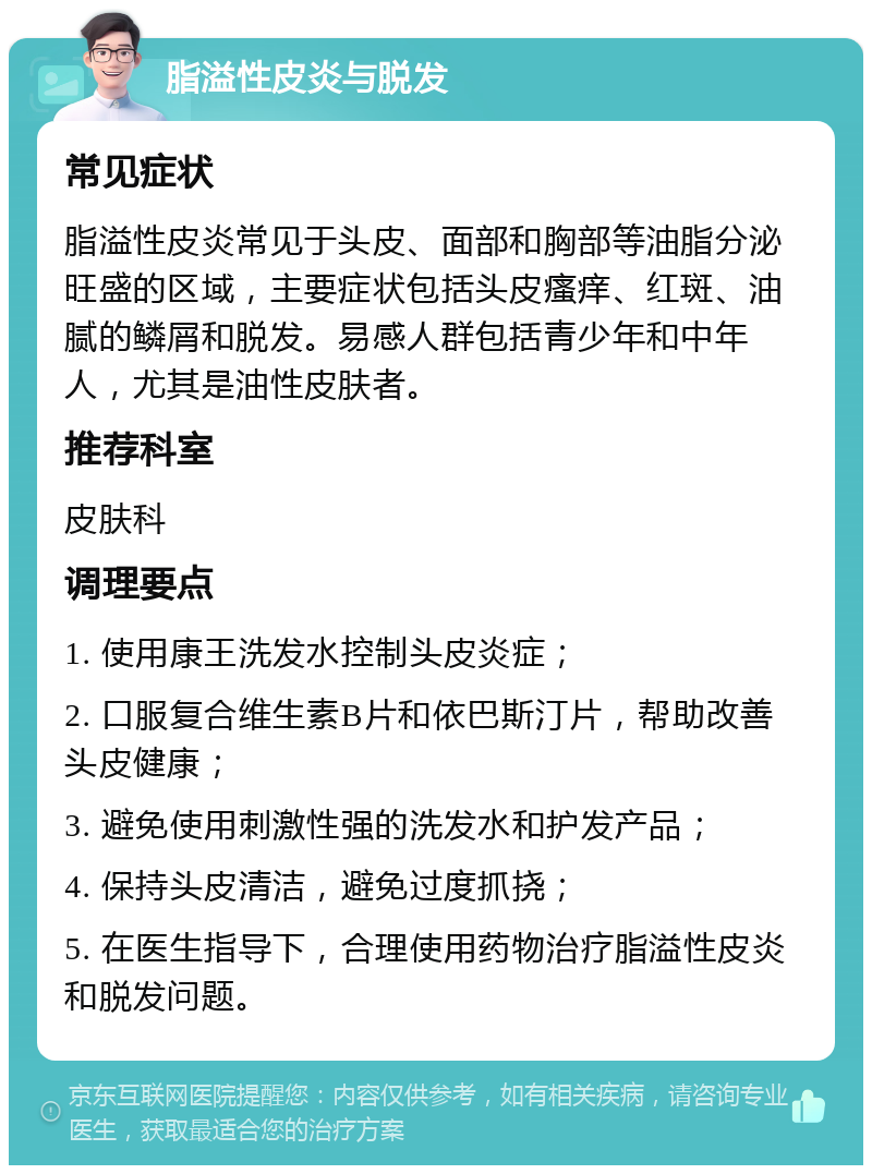 脂溢性皮炎与脱发 常见症状 脂溢性皮炎常见于头皮、面部和胸部等油脂分泌旺盛的区域，主要症状包括头皮瘙痒、红斑、油腻的鳞屑和脱发。易感人群包括青少年和中年人，尤其是油性皮肤者。 推荐科室 皮肤科 调理要点 1. 使用康王洗发水控制头皮炎症； 2. 口服复合维生素B片和依巴斯汀片，帮助改善头皮健康； 3. 避免使用刺激性强的洗发水和护发产品； 4. 保持头皮清洁，避免过度抓挠； 5. 在医生指导下，合理使用药物治疗脂溢性皮炎和脱发问题。