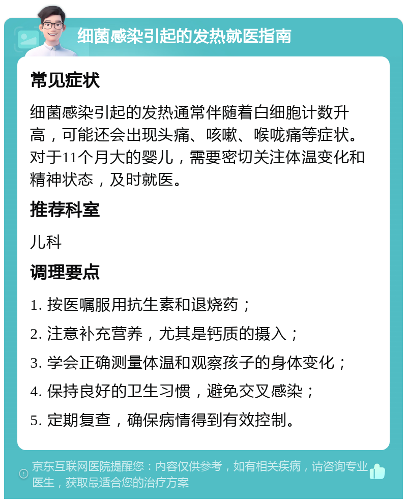 细菌感染引起的发热就医指南 常见症状 细菌感染引起的发热通常伴随着白细胞计数升高，可能还会出现头痛、咳嗽、喉咙痛等症状。对于11个月大的婴儿，需要密切关注体温变化和精神状态，及时就医。 推荐科室 儿科 调理要点 1. 按医嘱服用抗生素和退烧药； 2. 注意补充营养，尤其是钙质的摄入； 3. 学会正确测量体温和观察孩子的身体变化； 4. 保持良好的卫生习惯，避免交叉感染； 5. 定期复查，确保病情得到有效控制。