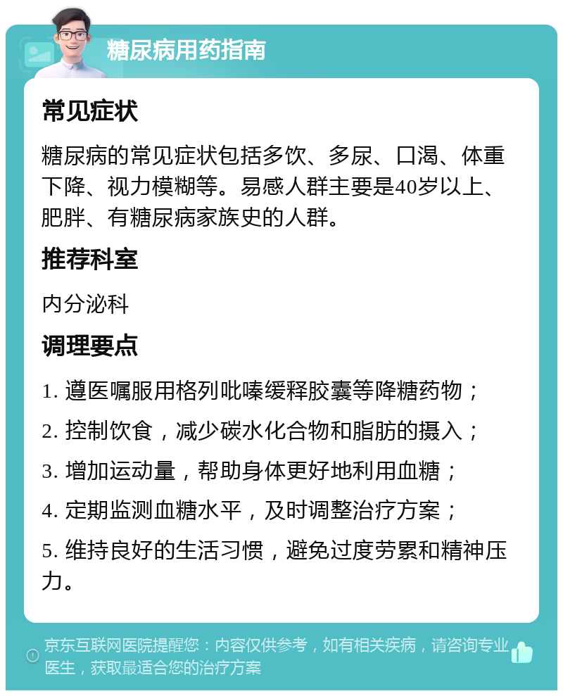 糖尿病用药指南 常见症状 糖尿病的常见症状包括多饮、多尿、口渴、体重下降、视力模糊等。易感人群主要是40岁以上、肥胖、有糖尿病家族史的人群。 推荐科室 内分泌科 调理要点 1. 遵医嘱服用格列吡嗪缓释胶囊等降糖药物； 2. 控制饮食，减少碳水化合物和脂肪的摄入； 3. 增加运动量，帮助身体更好地利用血糖； 4. 定期监测血糖水平，及时调整治疗方案； 5. 维持良好的生活习惯，避免过度劳累和精神压力。