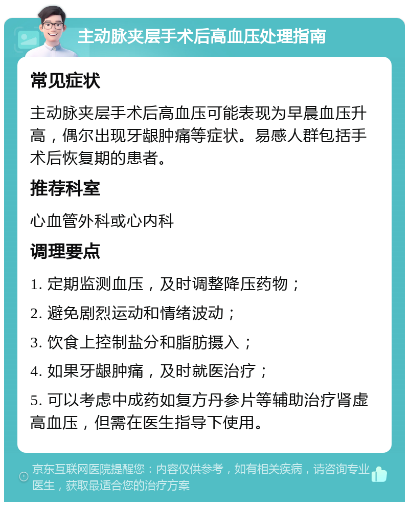 主动脉夹层手术后高血压处理指南 常见症状 主动脉夹层手术后高血压可能表现为早晨血压升高，偶尔出现牙龈肿痛等症状。易感人群包括手术后恢复期的患者。 推荐科室 心血管外科或心内科 调理要点 1. 定期监测血压，及时调整降压药物； 2. 避免剧烈运动和情绪波动； 3. 饮食上控制盐分和脂肪摄入； 4. 如果牙龈肿痛，及时就医治疗； 5. 可以考虑中成药如复方丹参片等辅助治疗肾虚高血压，但需在医生指导下使用。