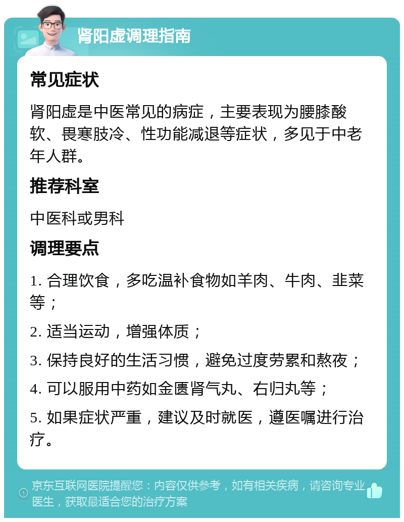 肾阳虚调理指南 常见症状 肾阳虚是中医常见的病症，主要表现为腰膝酸软、畏寒肢冷、性功能减退等症状，多见于中老年人群。 推荐科室 中医科或男科 调理要点 1. 合理饮食，多吃温补食物如羊肉、牛肉、韭菜等； 2. 适当运动，增强体质； 3. 保持良好的生活习惯，避免过度劳累和熬夜； 4. 可以服用中药如金匮肾气丸、右归丸等； 5. 如果症状严重，建议及时就医，遵医嘱进行治疗。