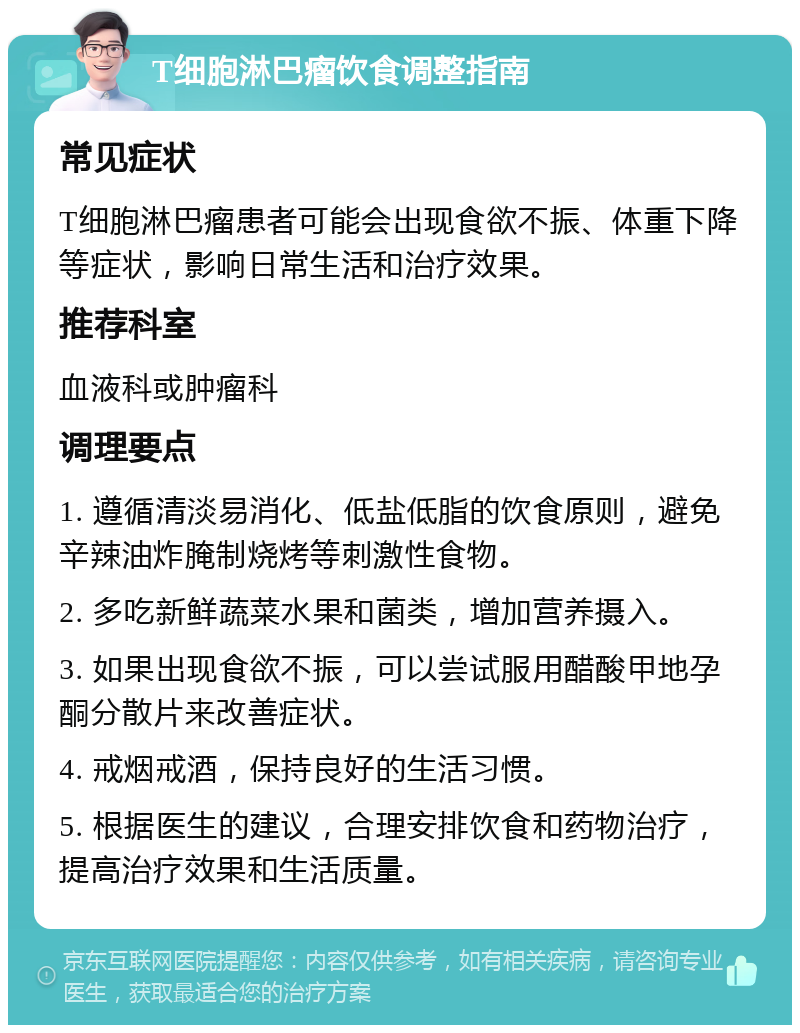 T细胞淋巴瘤饮食调整指南 常见症状 T细胞淋巴瘤患者可能会出现食欲不振、体重下降等症状，影响日常生活和治疗效果。 推荐科室 血液科或肿瘤科 调理要点 1. 遵循清淡易消化、低盐低脂的饮食原则，避免辛辣油炸腌制烧烤等刺激性食物。 2. 多吃新鲜蔬菜水果和菌类，增加营养摄入。 3. 如果出现食欲不振，可以尝试服用醋酸甲地孕酮分散片来改善症状。 4. 戒烟戒酒，保持良好的生活习惯。 5. 根据医生的建议，合理安排饮食和药物治疗，提高治疗效果和生活质量。