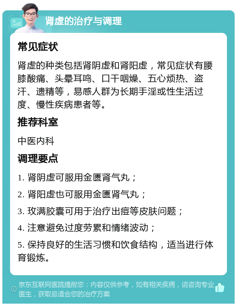 肾虚的治疗与调理 常见症状 肾虚的种类包括肾阴虚和肾阳虚，常见症状有腰膝酸痛、头晕耳鸣、口干咽燥、五心烦热、盗汗、遗精等，易感人群为长期手淫或性生活过度、慢性疾病患者等。 推荐科室 中医内科 调理要点 1. 肾阴虚可服用金匮肾气丸； 2. 肾阳虚也可服用金匮肾气丸； 3. 玫满胶囊可用于治疗出痘等皮肤问题； 4. 注意避免过度劳累和情绪波动； 5. 保持良好的生活习惯和饮食结构，适当进行体育锻炼。