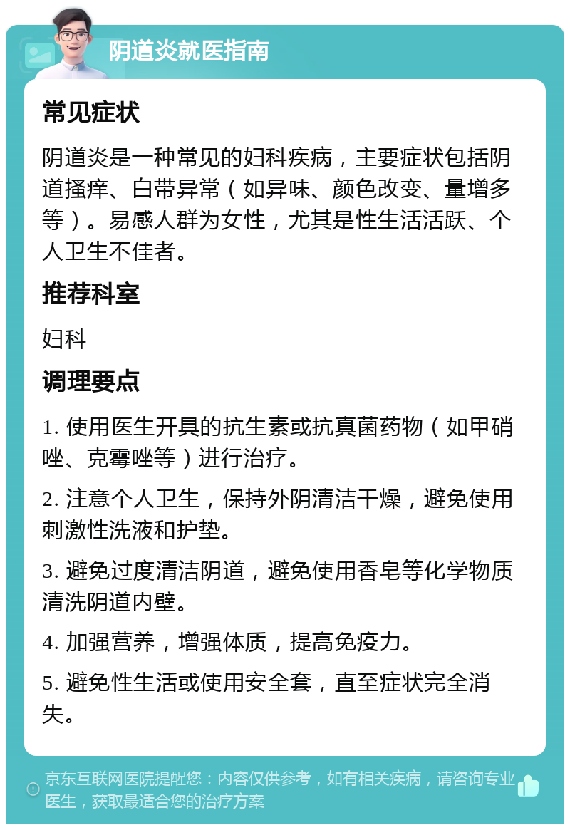 阴道炎就医指南 常见症状 阴道炎是一种常见的妇科疾病，主要症状包括阴道搔痒、白带异常（如异味、颜色改变、量增多等）。易感人群为女性，尤其是性生活活跃、个人卫生不佳者。 推荐科室 妇科 调理要点 1. 使用医生开具的抗生素或抗真菌药物（如甲硝唑、克霉唑等）进行治疗。 2. 注意个人卫生，保持外阴清洁干燥，避免使用刺激性洗液和护垫。 3. 避免过度清洁阴道，避免使用香皂等化学物质清洗阴道内壁。 4. 加强营养，增强体质，提高免疫力。 5. 避免性生活或使用安全套，直至症状完全消失。