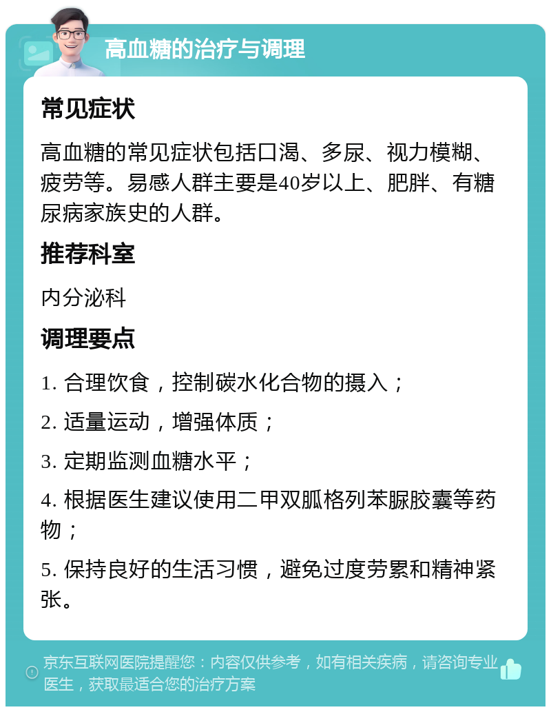 高血糖的治疗与调理 常见症状 高血糖的常见症状包括口渴、多尿、视力模糊、疲劳等。易感人群主要是40岁以上、肥胖、有糖尿病家族史的人群。 推荐科室 内分泌科 调理要点 1. 合理饮食，控制碳水化合物的摄入； 2. 适量运动，增强体质； 3. 定期监测血糖水平； 4. 根据医生建议使用二甲双胍格列苯脲胶囊等药物； 5. 保持良好的生活习惯，避免过度劳累和精神紧张。