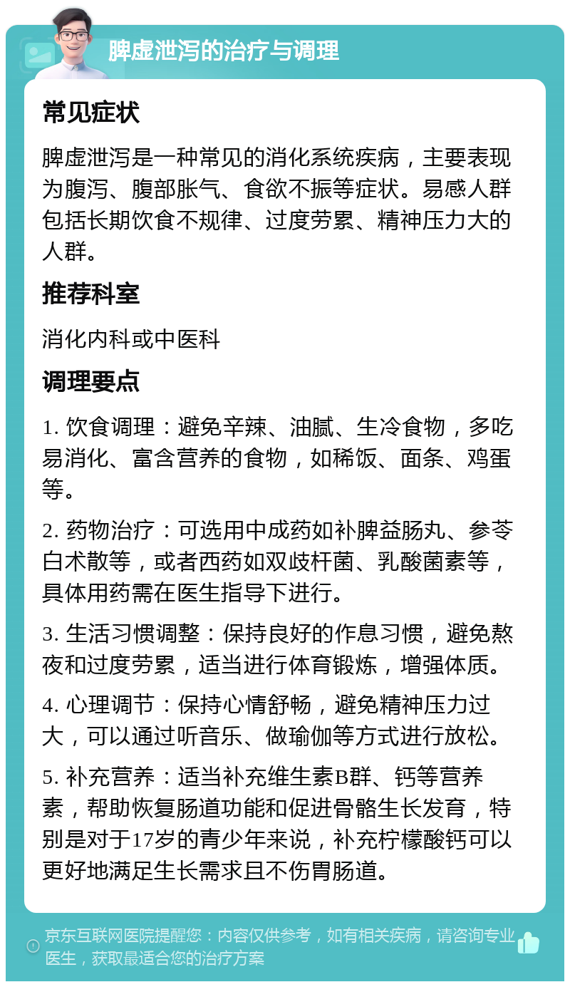 脾虚泄泻的治疗与调理 常见症状 脾虚泄泻是一种常见的消化系统疾病，主要表现为腹泻、腹部胀气、食欲不振等症状。易感人群包括长期饮食不规律、过度劳累、精神压力大的人群。 推荐科室 消化内科或中医科 调理要点 1. 饮食调理：避免辛辣、油腻、生冷食物，多吃易消化、富含营养的食物，如稀饭、面条、鸡蛋等。 2. 药物治疗：可选用中成药如补脾益肠丸、参苓白术散等，或者西药如双歧杆菌、乳酸菌素等，具体用药需在医生指导下进行。 3. 生活习惯调整：保持良好的作息习惯，避免熬夜和过度劳累，适当进行体育锻炼，增强体质。 4. 心理调节：保持心情舒畅，避免精神压力过大，可以通过听音乐、做瑜伽等方式进行放松。 5. 补充营养：适当补充维生素B群、钙等营养素，帮助恢复肠道功能和促进骨骼生长发育，特别是对于17岁的青少年来说，补充柠檬酸钙可以更好地满足生长需求且不伤胃肠道。