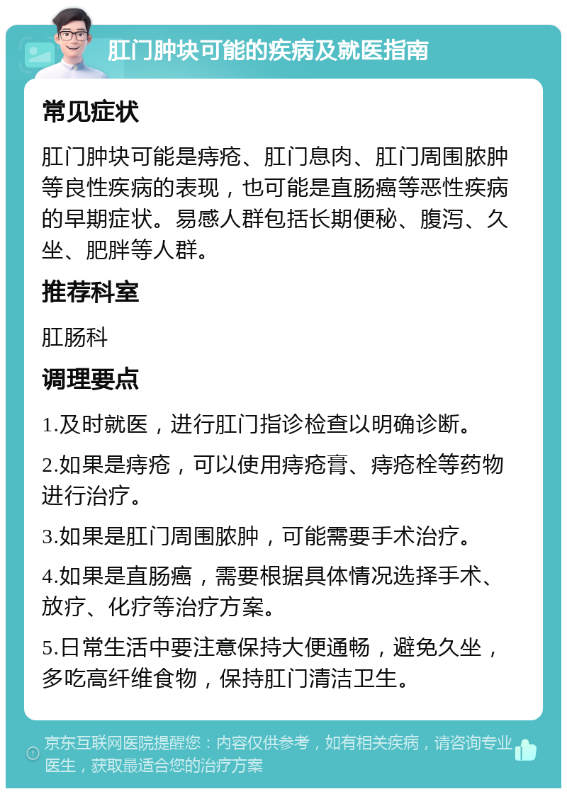 肛门肿块可能的疾病及就医指南 常见症状 肛门肿块可能是痔疮、肛门息肉、肛门周围脓肿等良性疾病的表现，也可能是直肠癌等恶性疾病的早期症状。易感人群包括长期便秘、腹泻、久坐、肥胖等人群。 推荐科室 肛肠科 调理要点 1.及时就医，进行肛门指诊检查以明确诊断。 2.如果是痔疮，可以使用痔疮膏、痔疮栓等药物进行治疗。 3.如果是肛门周围脓肿，可能需要手术治疗。 4.如果是直肠癌，需要根据具体情况选择手术、放疗、化疗等治疗方案。 5.日常生活中要注意保持大便通畅，避免久坐，多吃高纤维食物，保持肛门清洁卫生。