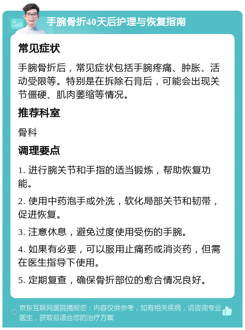 手腕骨折40天后护理与恢复指南 常见症状 手腕骨折后，常见症状包括手腕疼痛、肿胀、活动受限等。特别是在拆除石膏后，可能会出现关节僵硬、肌肉萎缩等情况。 推荐科室 骨科 调理要点 1. 进行腕关节和手指的适当锻炼，帮助恢复功能。 2. 使用中药泡手或外洗，软化局部关节和韧带，促进恢复。 3. 注意休息，避免过度使用受伤的手腕。 4. 如果有必要，可以服用止痛药或消炎药，但需在医生指导下使用。 5. 定期复查，确保骨折部位的愈合情况良好。