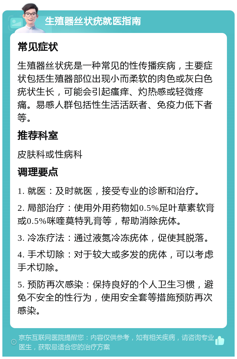 生殖器丝状疣就医指南 常见症状 生殖器丝状疣是一种常见的性传播疾病，主要症状包括生殖器部位出现小而柔软的肉色或灰白色疣状生长，可能会引起瘙痒、灼热感或轻微疼痛。易感人群包括性生活活跃者、免疫力低下者等。 推荐科室 皮肤科或性病科 调理要点 1. 就医：及时就医，接受专业的诊断和治疗。 2. 局部治疗：使用外用药物如0.5%足叶草素软膏或0.5%咪喹莫特乳膏等，帮助消除疣体。 3. 冷冻疗法：通过液氮冷冻疣体，促使其脱落。 4. 手术切除：对于较大或多发的疣体，可以考虑手术切除。 5. 预防再次感染：保持良好的个人卫生习惯，避免不安全的性行为，使用安全套等措施预防再次感染。