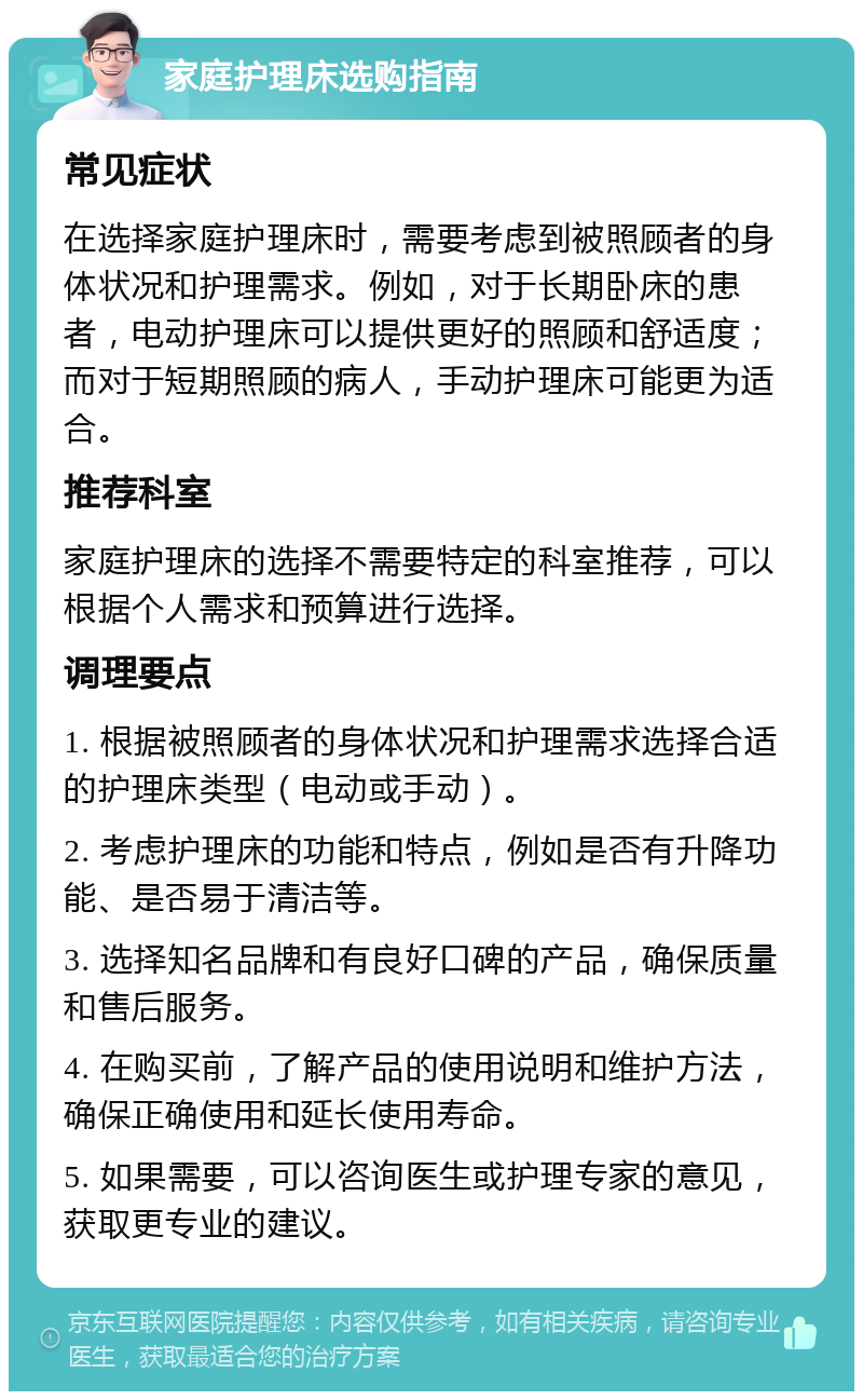 家庭护理床选购指南 常见症状 在选择家庭护理床时，需要考虑到被照顾者的身体状况和护理需求。例如，对于长期卧床的患者，电动护理床可以提供更好的照顾和舒适度；而对于短期照顾的病人，手动护理床可能更为适合。 推荐科室 家庭护理床的选择不需要特定的科室推荐，可以根据个人需求和预算进行选择。 调理要点 1. 根据被照顾者的身体状况和护理需求选择合适的护理床类型（电动或手动）。 2. 考虑护理床的功能和特点，例如是否有升降功能、是否易于清洁等。 3. 选择知名品牌和有良好口碑的产品，确保质量和售后服务。 4. 在购买前，了解产品的使用说明和维护方法，确保正确使用和延长使用寿命。 5. 如果需要，可以咨询医生或护理专家的意见，获取更专业的建议。