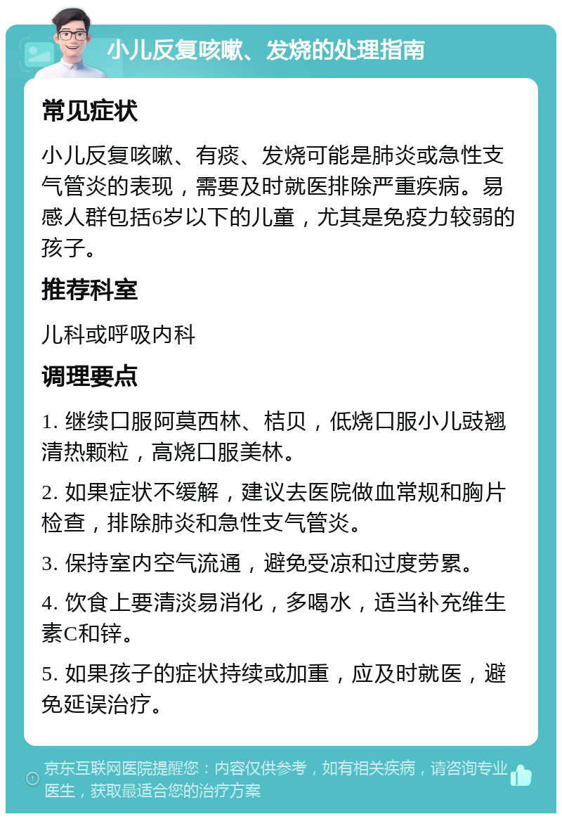 小儿反复咳嗽、发烧的处理指南 常见症状 小儿反复咳嗽、有痰、发烧可能是肺炎或急性支气管炎的表现，需要及时就医排除严重疾病。易感人群包括6岁以下的儿童，尤其是免疫力较弱的孩子。 推荐科室 儿科或呼吸内科 调理要点 1. 继续口服阿莫西林、桔贝，低烧口服小儿豉翘清热颗粒，高烧口服美林。 2. 如果症状不缓解，建议去医院做血常规和胸片检查，排除肺炎和急性支气管炎。 3. 保持室内空气流通，避免受凉和过度劳累。 4. 饮食上要清淡易消化，多喝水，适当补充维生素C和锌。 5. 如果孩子的症状持续或加重，应及时就医，避免延误治疗。