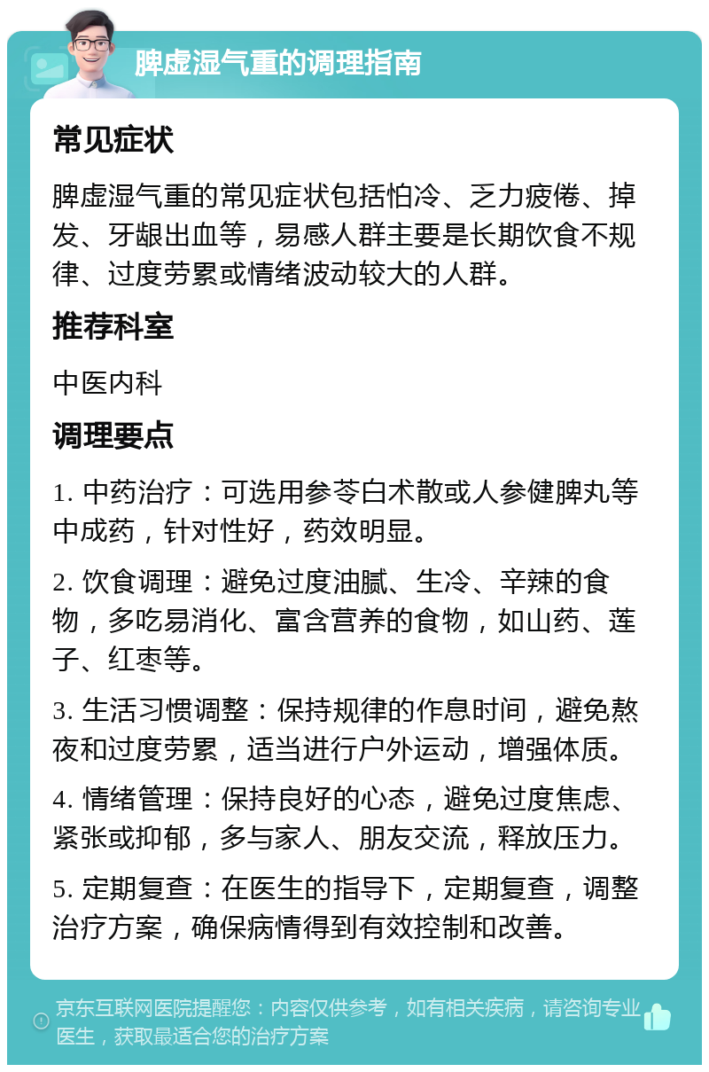 脾虚湿气重的调理指南 常见症状 脾虚湿气重的常见症状包括怕冷、乏力疲倦、掉发、牙龈出血等，易感人群主要是长期饮食不规律、过度劳累或情绪波动较大的人群。 推荐科室 中医内科 调理要点 1. 中药治疗：可选用参苓白术散或人参健脾丸等中成药，针对性好，药效明显。 2. 饮食调理：避免过度油腻、生冷、辛辣的食物，多吃易消化、富含营养的食物，如山药、莲子、红枣等。 3. 生活习惯调整：保持规律的作息时间，避免熬夜和过度劳累，适当进行户外运动，增强体质。 4. 情绪管理：保持良好的心态，避免过度焦虑、紧张或抑郁，多与家人、朋友交流，释放压力。 5. 定期复查：在医生的指导下，定期复查，调整治疗方案，确保病情得到有效控制和改善。