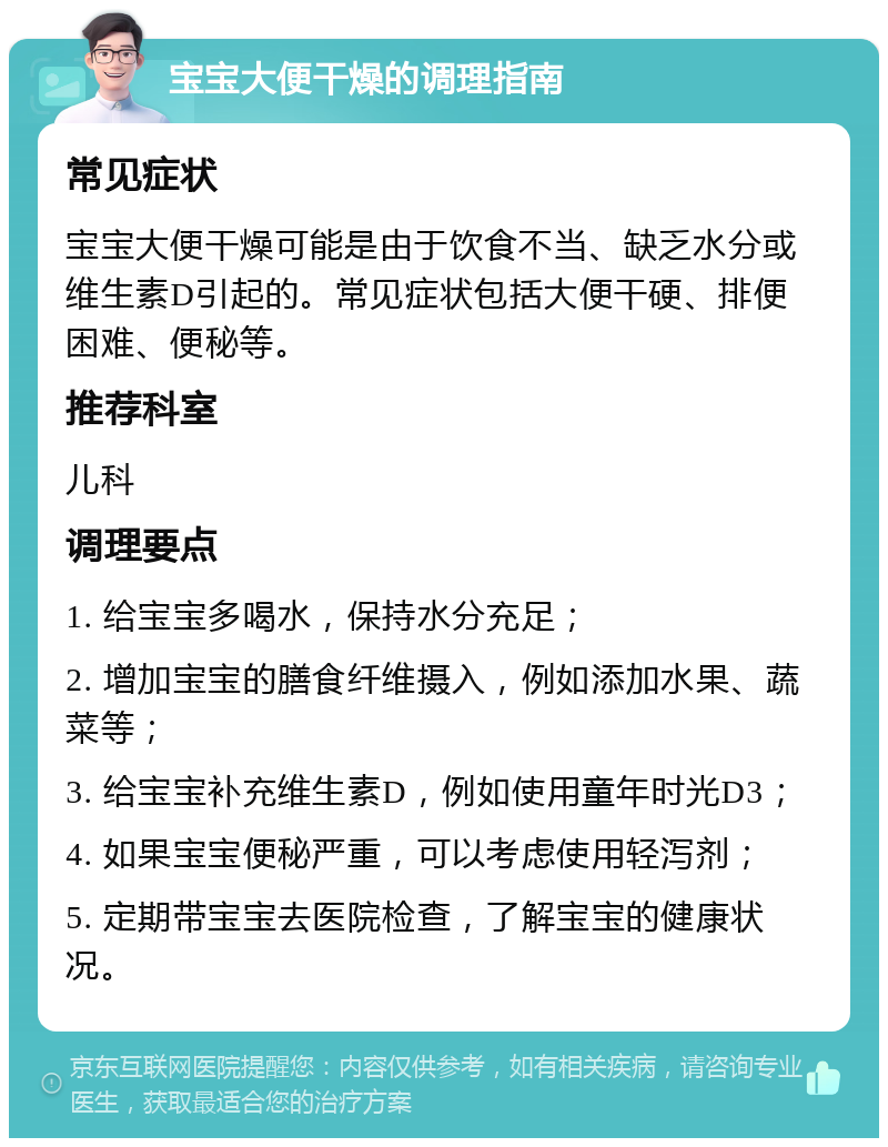 宝宝大便干燥的调理指南 常见症状 宝宝大便干燥可能是由于饮食不当、缺乏水分或维生素D引起的。常见症状包括大便干硬、排便困难、便秘等。 推荐科室 儿科 调理要点 1. 给宝宝多喝水，保持水分充足； 2. 增加宝宝的膳食纤维摄入，例如添加水果、蔬菜等； 3. 给宝宝补充维生素D，例如使用童年时光D3； 4. 如果宝宝便秘严重，可以考虑使用轻泻剂； 5. 定期带宝宝去医院检查，了解宝宝的健康状况。