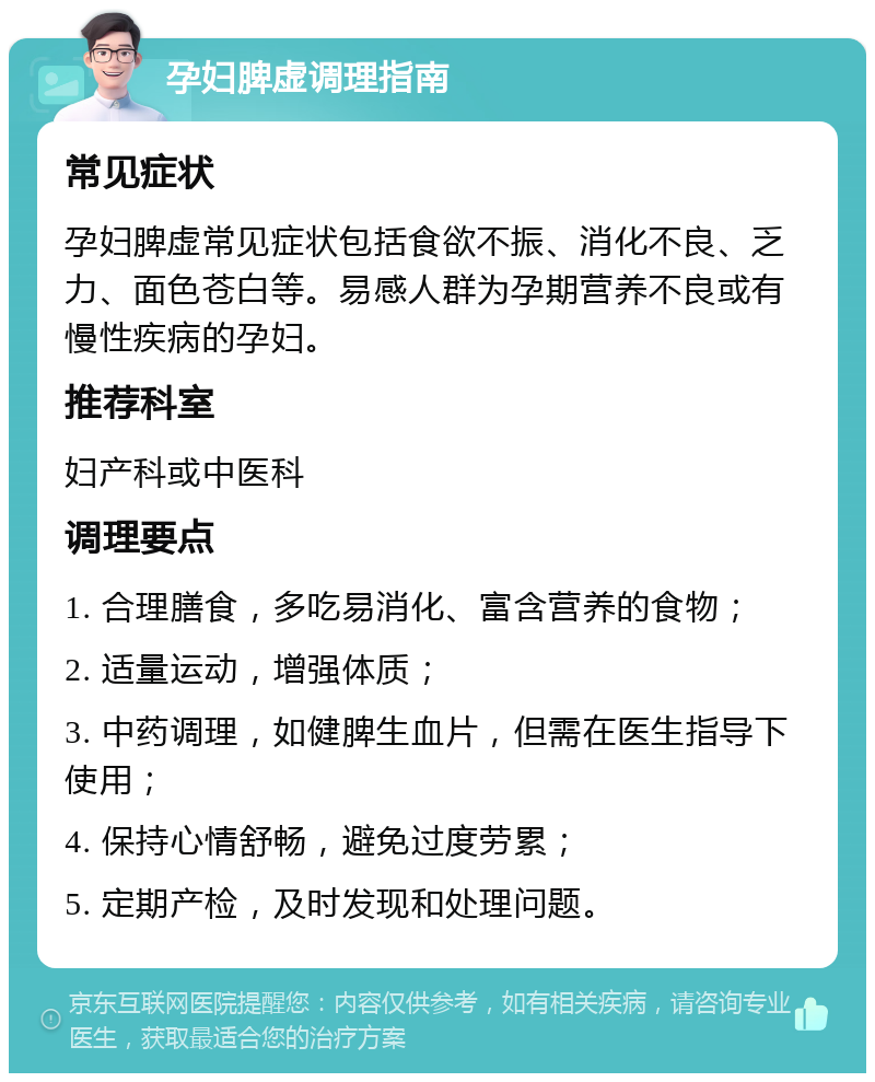 孕妇脾虚调理指南 常见症状 孕妇脾虚常见症状包括食欲不振、消化不良、乏力、面色苍白等。易感人群为孕期营养不良或有慢性疾病的孕妇。 推荐科室 妇产科或中医科 调理要点 1. 合理膳食，多吃易消化、富含营养的食物； 2. 适量运动，增强体质； 3. 中药调理，如健脾生血片，但需在医生指导下使用； 4. 保持心情舒畅，避免过度劳累； 5. 定期产检，及时发现和处理问题。