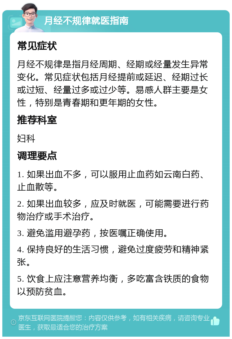 月经不规律就医指南 常见症状 月经不规律是指月经周期、经期或经量发生异常变化。常见症状包括月经提前或延迟、经期过长或过短、经量过多或过少等。易感人群主要是女性，特别是青春期和更年期的女性。 推荐科室 妇科 调理要点 1. 如果出血不多，可以服用止血药如云南白药、止血散等。 2. 如果出血较多，应及时就医，可能需要进行药物治疗或手术治疗。 3. 避免滥用避孕药，按医嘱正确使用。 4. 保持良好的生活习惯，避免过度疲劳和精神紧张。 5. 饮食上应注意营养均衡，多吃富含铁质的食物以预防贫血。