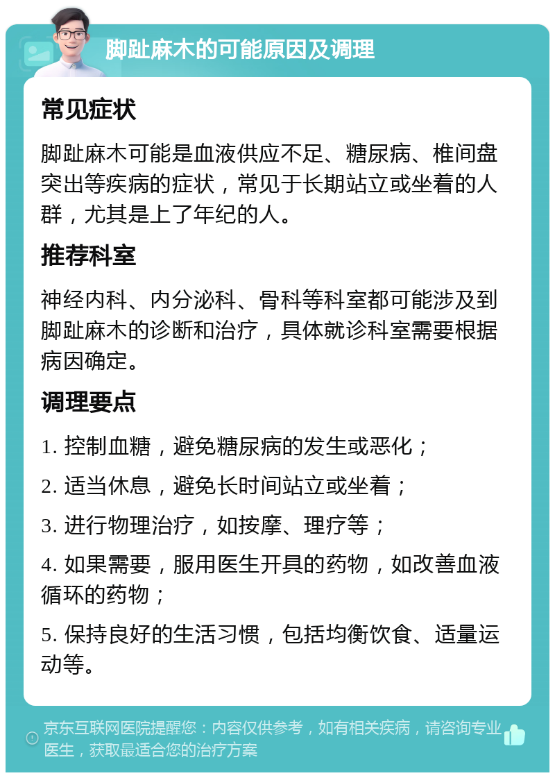 脚趾麻木的可能原因及调理 常见症状 脚趾麻木可能是血液供应不足、糖尿病、椎间盘突出等疾病的症状，常见于长期站立或坐着的人群，尤其是上了年纪的人。 推荐科室 神经内科、内分泌科、骨科等科室都可能涉及到脚趾麻木的诊断和治疗，具体就诊科室需要根据病因确定。 调理要点 1. 控制血糖，避免糖尿病的发生或恶化； 2. 适当休息，避免长时间站立或坐着； 3. 进行物理治疗，如按摩、理疗等； 4. 如果需要，服用医生开具的药物，如改善血液循环的药物； 5. 保持良好的生活习惯，包括均衡饮食、适量运动等。