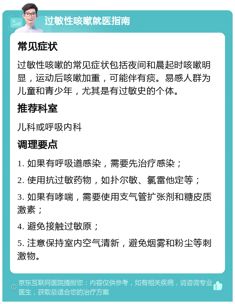 过敏性咳嗽就医指南 常见症状 过敏性咳嗽的常见症状包括夜间和晨起时咳嗽明显，运动后咳嗽加重，可能伴有痰。易感人群为儿童和青少年，尤其是有过敏史的个体。 推荐科室 儿科或呼吸内科 调理要点 1. 如果有呼吸道感染，需要先治疗感染； 2. 使用抗过敏药物，如扑尔敏、氯雷他定等； 3. 如果有哮喘，需要使用支气管扩张剂和糖皮质激素； 4. 避免接触过敏原； 5. 注意保持室内空气清新，避免烟雾和粉尘等刺激物。