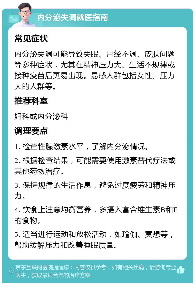 内分泌失调就医指南 常见症状 内分泌失调可能导致失眠、月经不调、皮肤问题等多种症状，尤其在精神压力大、生活不规律或接种疫苗后更易出现。易感人群包括女性、压力大的人群等。 推荐科室 妇科或内分泌科 调理要点 1. 检查性腺激素水平，了解内分泌情况。 2. 根据检查结果，可能需要使用激素替代疗法或其他药物治疗。 3. 保持规律的生活作息，避免过度疲劳和精神压力。 4. 饮食上注意均衡营养，多摄入富含维生素B和E的食物。 5. 适当进行运动和放松活动，如瑜伽、冥想等，帮助缓解压力和改善睡眠质量。