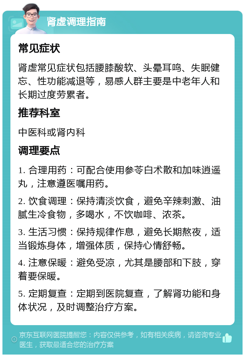 肾虚调理指南 常见症状 肾虚常见症状包括腰膝酸软、头晕耳鸣、失眠健忘、性功能减退等，易感人群主要是中老年人和长期过度劳累者。 推荐科室 中医科或肾内科 调理要点 1. 合理用药：可配合使用参苓白术散和加味逍遥丸，注意遵医嘱用药。 2. 饮食调理：保持清淡饮食，避免辛辣刺激、油腻生冷食物，多喝水，不饮咖啡、浓茶。 3. 生活习惯：保持规律作息，避免长期熬夜，适当锻炼身体，增强体质，保持心情舒畅。 4. 注意保暖：避免受凉，尤其是腰部和下肢，穿着要保暖。 5. 定期复查：定期到医院复查，了解肾功能和身体状况，及时调整治疗方案。