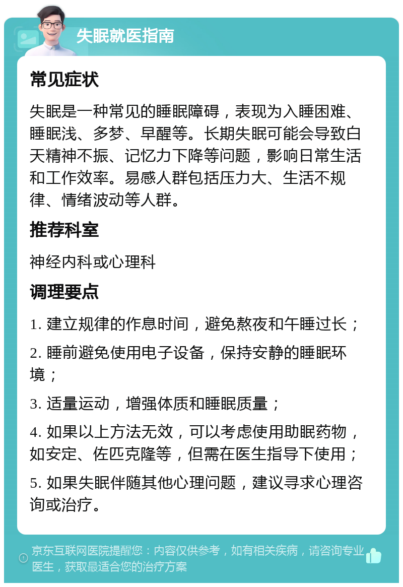 失眠就医指南 常见症状 失眠是一种常见的睡眠障碍，表现为入睡困难、睡眠浅、多梦、早醒等。长期失眠可能会导致白天精神不振、记忆力下降等问题，影响日常生活和工作效率。易感人群包括压力大、生活不规律、情绪波动等人群。 推荐科室 神经内科或心理科 调理要点 1. 建立规律的作息时间，避免熬夜和午睡过长； 2. 睡前避免使用电子设备，保持安静的睡眠环境； 3. 适量运动，增强体质和睡眠质量； 4. 如果以上方法无效，可以考虑使用助眠药物，如安定、佐匹克隆等，但需在医生指导下使用； 5. 如果失眠伴随其他心理问题，建议寻求心理咨询或治疗。