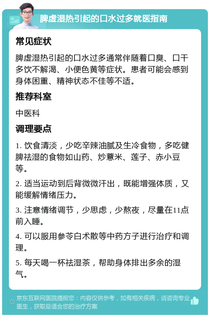 脾虚湿热引起的口水过多就医指南 常见症状 脾虚湿热引起的口水过多通常伴随着口臭、口干多饮不解渴、小便色黄等症状。患者可能会感到身体困重、精神状态不佳等不适。 推荐科室 中医科 调理要点 1. 饮食清淡，少吃辛辣油腻及生冷食物，多吃健脾祛湿的食物如山药、炒薏米、莲子、赤小豆等。 2. 适当运动到后背微微汗出，既能增强体质，又能缓解情绪压力。 3. 注意情绪调节，少思虑，少熬夜，尽量在11点前入睡。 4. 可以服用参苓白术散等中药方子进行治疗和调理。 5. 每天喝一杯祛湿茶，帮助身体排出多余的湿气。