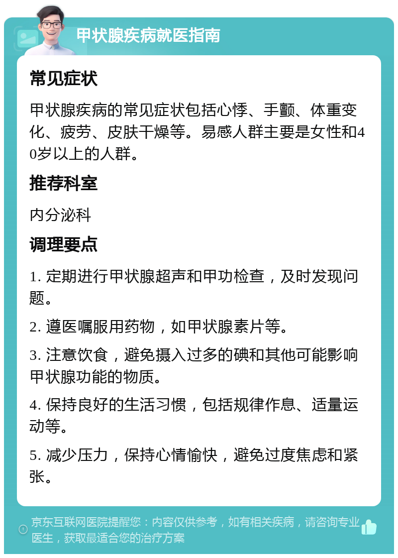 甲状腺疾病就医指南 常见症状 甲状腺疾病的常见症状包括心悸、手颤、体重变化、疲劳、皮肤干燥等。易感人群主要是女性和40岁以上的人群。 推荐科室 内分泌科 调理要点 1. 定期进行甲状腺超声和甲功检查，及时发现问题。 2. 遵医嘱服用药物，如甲状腺素片等。 3. 注意饮食，避免摄入过多的碘和其他可能影响甲状腺功能的物质。 4. 保持良好的生活习惯，包括规律作息、适量运动等。 5. 减少压力，保持心情愉快，避免过度焦虑和紧张。