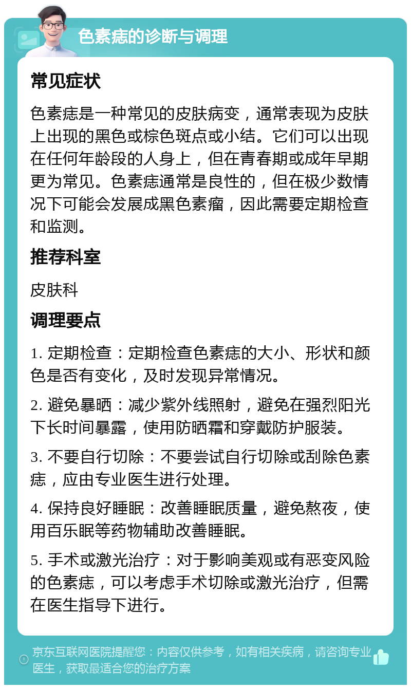 色素痣的诊断与调理 常见症状 色素痣是一种常见的皮肤病变，通常表现为皮肤上出现的黑色或棕色斑点或小结。它们可以出现在任何年龄段的人身上，但在青春期或成年早期更为常见。色素痣通常是良性的，但在极少数情况下可能会发展成黑色素瘤，因此需要定期检查和监测。 推荐科室 皮肤科 调理要点 1. 定期检查：定期检查色素痣的大小、形状和颜色是否有变化，及时发现异常情况。 2. 避免暴晒：减少紫外线照射，避免在强烈阳光下长时间暴露，使用防晒霜和穿戴防护服装。 3. 不要自行切除：不要尝试自行切除或刮除色素痣，应由专业医生进行处理。 4. 保持良好睡眠：改善睡眠质量，避免熬夜，使用百乐眠等药物辅助改善睡眠。 5. 手术或激光治疗：对于影响美观或有恶变风险的色素痣，可以考虑手术切除或激光治疗，但需在医生指导下进行。