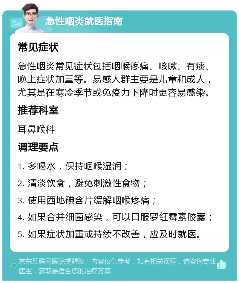 急性咽炎就医指南 常见症状 急性咽炎常见症状包括咽喉疼痛、咳嗽、有痰、晚上症状加重等。易感人群主要是儿童和成人，尤其是在寒冷季节或免疫力下降时更容易感染。 推荐科室 耳鼻喉科 调理要点 1. 多喝水，保持咽喉湿润； 2. 清淡饮食，避免刺激性食物； 3. 使用西地碘含片缓解咽喉疼痛； 4. 如果合并细菌感染，可以口服罗红霉素胶囊； 5. 如果症状加重或持续不改善，应及时就医。