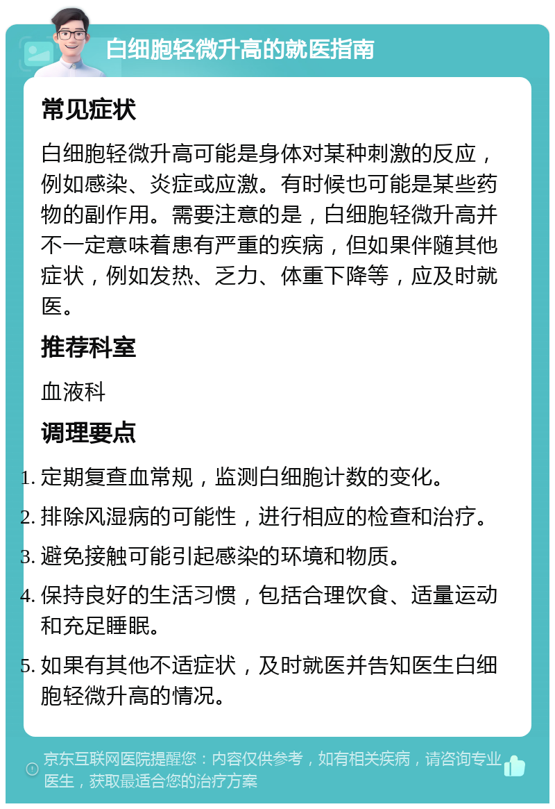 白细胞轻微升高的就医指南 常见症状 白细胞轻微升高可能是身体对某种刺激的反应，例如感染、炎症或应激。有时候也可能是某些药物的副作用。需要注意的是，白细胞轻微升高并不一定意味着患有严重的疾病，但如果伴随其他症状，例如发热、乏力、体重下降等，应及时就医。 推荐科室 血液科 调理要点 定期复查血常规，监测白细胞计数的变化。 排除风湿病的可能性，进行相应的检查和治疗。 避免接触可能引起感染的环境和物质。 保持良好的生活习惯，包括合理饮食、适量运动和充足睡眠。 如果有其他不适症状，及时就医并告知医生白细胞轻微升高的情况。