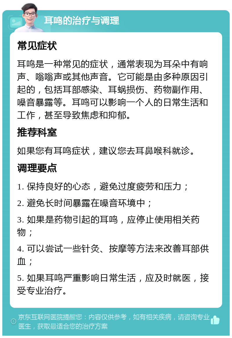 耳鸣的治疗与调理 常见症状 耳鸣是一种常见的症状，通常表现为耳朵中有响声、嗡嗡声或其他声音。它可能是由多种原因引起的，包括耳部感染、耳蜗损伤、药物副作用、噪音暴露等。耳鸣可以影响一个人的日常生活和工作，甚至导致焦虑和抑郁。 推荐科室 如果您有耳鸣症状，建议您去耳鼻喉科就诊。 调理要点 1. 保持良好的心态，避免过度疲劳和压力； 2. 避免长时间暴露在噪音环境中； 3. 如果是药物引起的耳鸣，应停止使用相关药物； 4. 可以尝试一些针灸、按摩等方法来改善耳部供血； 5. 如果耳鸣严重影响日常生活，应及时就医，接受专业治疗。