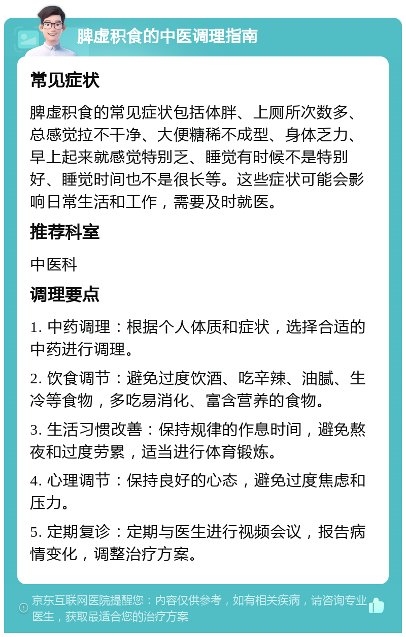 脾虚积食的中医调理指南 常见症状 脾虚积食的常见症状包括体胖、上厕所次数多、总感觉拉不干净、大便糖稀不成型、身体乏力、早上起来就感觉特别乏、睡觉有时候不是特别好、睡觉时间也不是很长等。这些症状可能会影响日常生活和工作，需要及时就医。 推荐科室 中医科 调理要点 1. 中药调理：根据个人体质和症状，选择合适的中药进行调理。 2. 饮食调节：避免过度饮酒、吃辛辣、油腻、生冷等食物，多吃易消化、富含营养的食物。 3. 生活习惯改善：保持规律的作息时间，避免熬夜和过度劳累，适当进行体育锻炼。 4. 心理调节：保持良好的心态，避免过度焦虑和压力。 5. 定期复诊：定期与医生进行视频会议，报告病情变化，调整治疗方案。