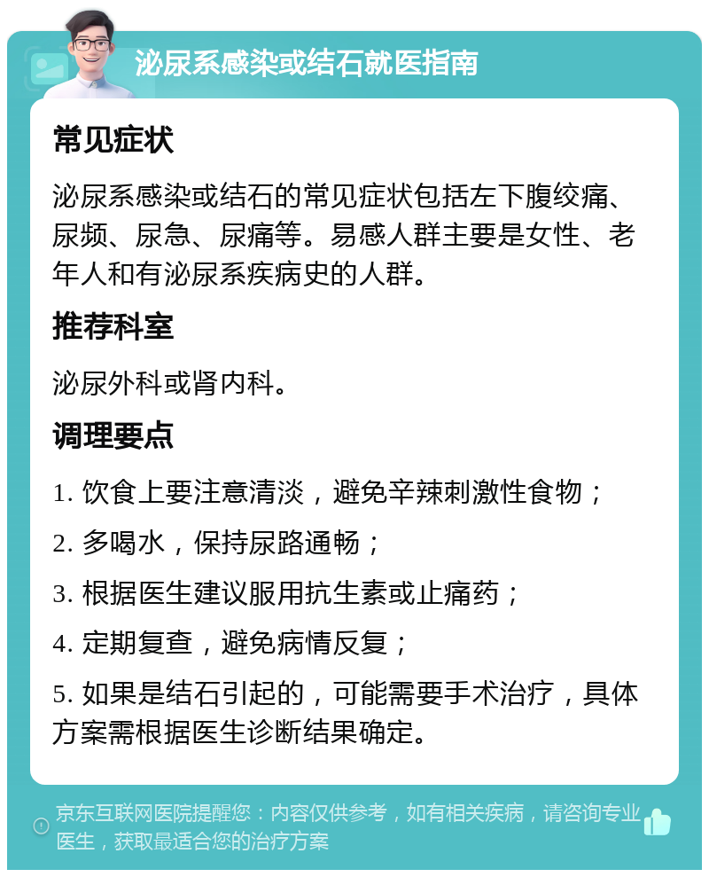 泌尿系感染或结石就医指南 常见症状 泌尿系感染或结石的常见症状包括左下腹绞痛、尿频、尿急、尿痛等。易感人群主要是女性、老年人和有泌尿系疾病史的人群。 推荐科室 泌尿外科或肾内科。 调理要点 1. 饮食上要注意清淡，避免辛辣刺激性食物； 2. 多喝水，保持尿路通畅； 3. 根据医生建议服用抗生素或止痛药； 4. 定期复查，避免病情反复； 5. 如果是结石引起的，可能需要手术治疗，具体方案需根据医生诊断结果确定。