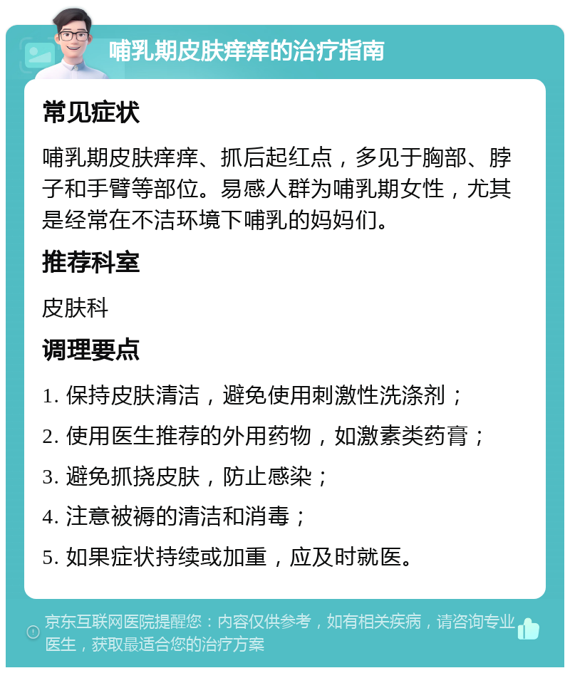 哺乳期皮肤痒痒的治疗指南 常见症状 哺乳期皮肤痒痒、抓后起红点，多见于胸部、脖子和手臂等部位。易感人群为哺乳期女性，尤其是经常在不洁环境下哺乳的妈妈们。 推荐科室 皮肤科 调理要点 1. 保持皮肤清洁，避免使用刺激性洗涤剂； 2. 使用医生推荐的外用药物，如激素类药膏； 3. 避免抓挠皮肤，防止感染； 4. 注意被褥的清洁和消毒； 5. 如果症状持续或加重，应及时就医。