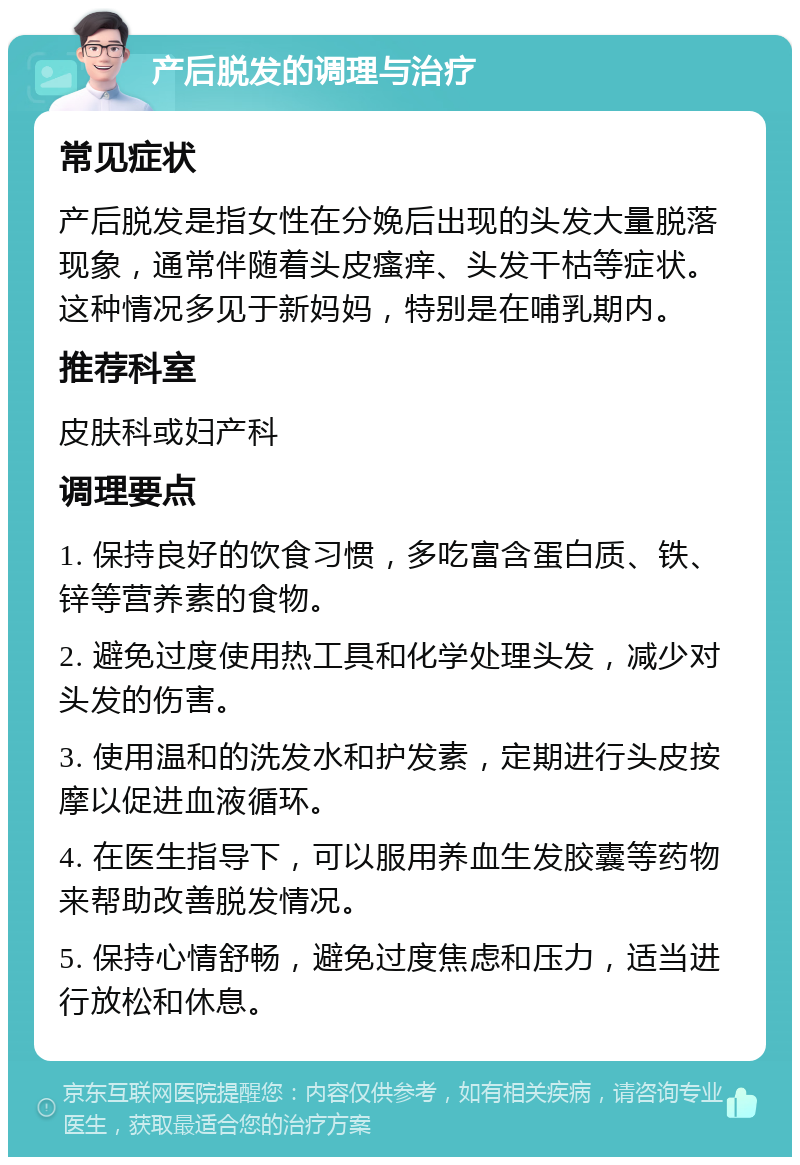 产后脱发的调理与治疗 常见症状 产后脱发是指女性在分娩后出现的头发大量脱落现象，通常伴随着头皮瘙痒、头发干枯等症状。这种情况多见于新妈妈，特别是在哺乳期内。 推荐科室 皮肤科或妇产科 调理要点 1. 保持良好的饮食习惯，多吃富含蛋白质、铁、锌等营养素的食物。 2. 避免过度使用热工具和化学处理头发，减少对头发的伤害。 3. 使用温和的洗发水和护发素，定期进行头皮按摩以促进血液循环。 4. 在医生指导下，可以服用养血生发胶囊等药物来帮助改善脱发情况。 5. 保持心情舒畅，避免过度焦虑和压力，适当进行放松和休息。