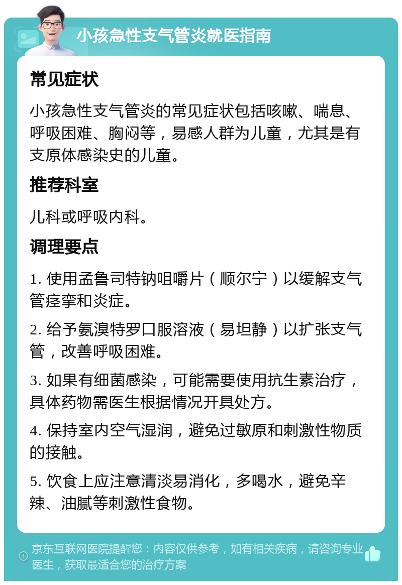 小孩急性支气管炎就医指南 常见症状 小孩急性支气管炎的常见症状包括咳嗽、喘息、呼吸困难、胸闷等，易感人群为儿童，尤其是有支原体感染史的儿童。 推荐科室 儿科或呼吸内科。 调理要点 1. 使用孟鲁司特钠咀嚼片（顺尔宁）以缓解支气管痉挛和炎症。 2. 给予氨溴特罗口服溶液（易坦静）以扩张支气管，改善呼吸困难。 3. 如果有细菌感染，可能需要使用抗生素治疗，具体药物需医生根据情况开具处方。 4. 保持室内空气湿润，避免过敏原和刺激性物质的接触。 5. 饮食上应注意清淡易消化，多喝水，避免辛辣、油腻等刺激性食物。