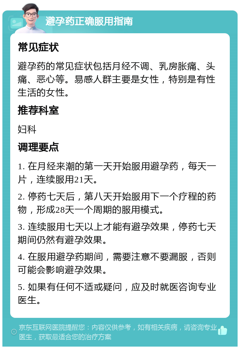 避孕药正确服用指南 常见症状 避孕药的常见症状包括月经不调、乳房胀痛、头痛、恶心等。易感人群主要是女性，特别是有性生活的女性。 推荐科室 妇科 调理要点 1. 在月经来潮的第一天开始服用避孕药，每天一片，连续服用21天。 2. 停药七天后，第八天开始服用下一个疗程的药物，形成28天一个周期的服用模式。 3. 连续服用七天以上才能有避孕效果，停药七天期间仍然有避孕效果。 4. 在服用避孕药期间，需要注意不要漏服，否则可能会影响避孕效果。 5. 如果有任何不适或疑问，应及时就医咨询专业医生。