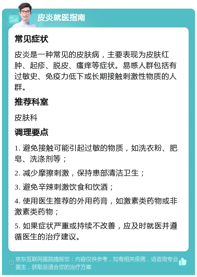 皮炎就医指南 常见症状 皮炎是一种常见的皮肤病，主要表现为皮肤红肿、起疹、脱皮、瘙痒等症状。易感人群包括有过敏史、免疫力低下或长期接触刺激性物质的人群。 推荐科室 皮肤科 调理要点 1. 避免接触可能引起过敏的物质，如洗衣粉、肥皂、洗涤剂等； 2. 减少摩擦刺激，保持患部清洁卫生； 3. 避免辛辣刺激饮食和饮酒； 4. 使用医生推荐的外用药膏，如激素类药物或非激素类药物； 5. 如果症状严重或持续不改善，应及时就医并遵循医生的治疗建议。