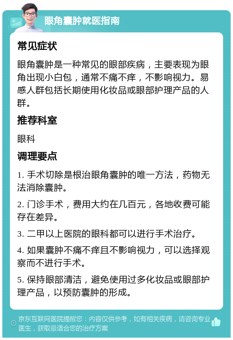 眼角囊肿就医指南 常见症状 眼角囊肿是一种常见的眼部疾病，主要表现为眼角出现小白包，通常不痛不痒，不影响视力。易感人群包括长期使用化妆品或眼部护理产品的人群。 推荐科室 眼科 调理要点 1. 手术切除是根治眼角囊肿的唯一方法，药物无法消除囊肿。 2. 门诊手术，费用大约在几百元，各地收费可能存在差异。 3. 二甲以上医院的眼科都可以进行手术治疗。 4. 如果囊肿不痛不痒且不影响视力，可以选择观察而不进行手术。 5. 保持眼部清洁，避免使用过多化妆品或眼部护理产品，以预防囊肿的形成。