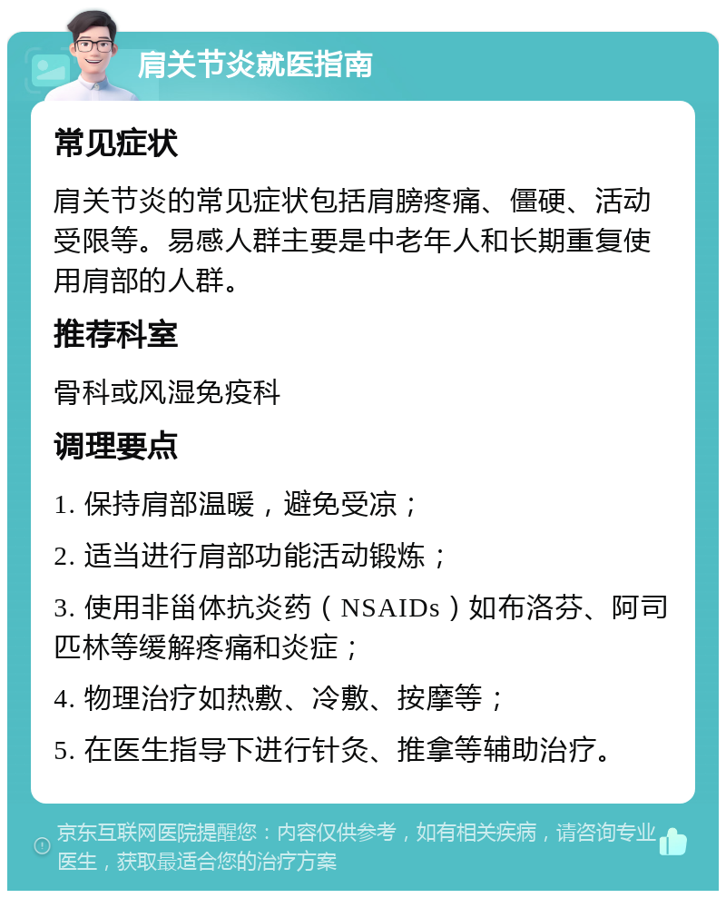 肩关节炎就医指南 常见症状 肩关节炎的常见症状包括肩膀疼痛、僵硬、活动受限等。易感人群主要是中老年人和长期重复使用肩部的人群。 推荐科室 骨科或风湿免疫科 调理要点 1. 保持肩部温暖，避免受凉； 2. 适当进行肩部功能活动锻炼； 3. 使用非甾体抗炎药（NSAIDs）如布洛芬、阿司匹林等缓解疼痛和炎症； 4. 物理治疗如热敷、冷敷、按摩等； 5. 在医生指导下进行针灸、推拿等辅助治疗。