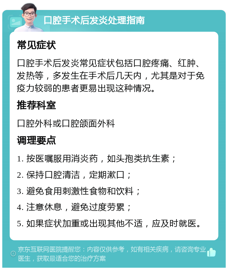 口腔手术后发炎处理指南 常见症状 口腔手术后发炎常见症状包括口腔疼痛、红肿、发热等，多发生在手术后几天内，尤其是对于免疫力较弱的患者更易出现这种情况。 推荐科室 口腔外科或口腔颌面外科 调理要点 1. 按医嘱服用消炎药，如头孢类抗生素； 2. 保持口腔清洁，定期漱口； 3. 避免食用刺激性食物和饮料； 4. 注意休息，避免过度劳累； 5. 如果症状加重或出现其他不适，应及时就医。